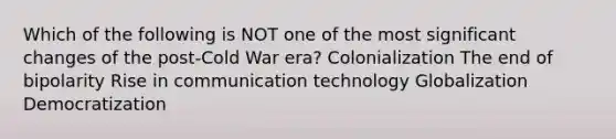 Which of the following is NOT one of the most significant changes of the post-Cold War era? Colonialization The end of bipolarity Rise in communication technology Globalization Democratization