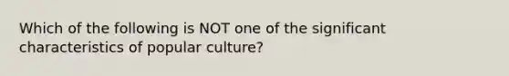 Which of the following is NOT one of the significant characteristics of popular culture?