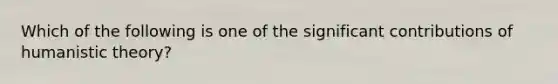 Which of the following is one of the significant contributions of humanistic theory?