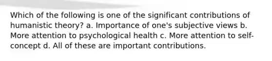 Which of the following is one of the significant contributions of humanistic theory? a. Importance of one's subjective views b. More attention to psychological health c. More attention to self-concept d. All of these are important contributions.