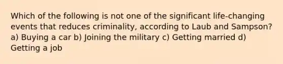 Which of the following is not one of the significant life-changing events that reduces criminality, according to Laub and Sampson? a) Buying a car b) Joining the military c) Getting married d) Getting a job