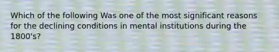 Which of the following Was one of the most significant reasons for the declining conditions in mental institutions during the 1800's?