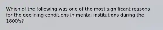 Which of the following was one of the most significant reasons for the declining conditions in mental institutions during the 1800's?