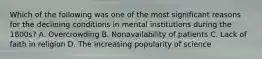 Which of the following was one of the most significant reasons for the declining conditions in mental institutions during the 1800s? A. Overcrowding B. Nonavailability of patients C. Lack of faith in religion D. The increasing popularity of science