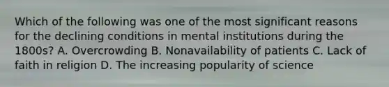 Which of the following was one of the most significant reasons for the declining conditions in mental institutions during the 1800s? A. Overcrowding B. Nonavailability of patients C. Lack of faith in religion D. The increasing popularity of science