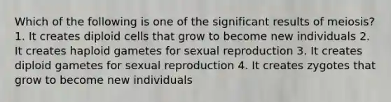 Which of the following is one of the significant results of meiosis? 1. It creates diploid cells that grow to become new individuals 2. It creates haploid gametes for sexual reproduction 3. It creates diploid gametes for sexual reproduction 4. It creates zygotes that grow to become new individuals