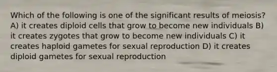 Which of the following is one of the significant results of meiosis? A) it creates diploid cells that grow to become new individuals B) it creates zygotes that grow to become new individuals C) it creates haploid gametes for sexual reproduction D) it creates diploid gametes for sexual reproduction