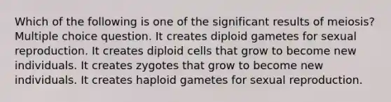 Which of the following is one of the significant results of meiosis? Multiple choice question. It creates diploid gametes for sexual reproduction. It creates diploid cells that grow to become new individuals. It creates zygotes that grow to become new individuals. It creates haploid gametes for sexual reproduction.