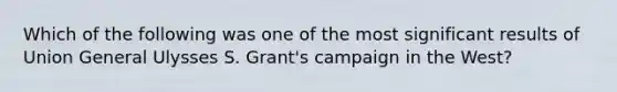 Which of the following was one of the most significant results of Union General Ulysses S. Grant's campaign in the West?