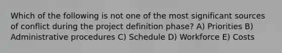 Which of the following is not one of the most significant sources of conflict during the project definition phase? A) Priorities B) Administrative procedures C) Schedule D) Workforce E) Costs