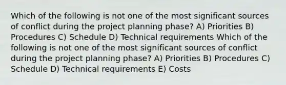 Which of the following is not one of the most significant sources of conflict during the project planning phase? A) Priorities B) Procedures C) Schedule D) Technical requirements Which of the following is not one of the most significant sources of conflict during the project planning phase? A) Priorities B) Procedures C) Schedule D) Technical requirements E) Costs