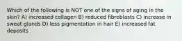 Which of the following is NOT one of the signs of aging in the skin? A) increased collagen B) reduced fibroblasts C) increase in sweat glands D) less pigmentation in hair E) increased fat deposits