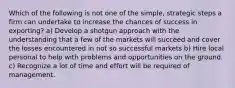 Which of the following is not one of the simple, strategic steps a firm can undertake to increase the chances of success in exporting? a) Develop a shotgun approach with the understanding that a few of the markets will succeed and cover the losses encountered in not so successful markets b) Hire local personal to help with problems and opportunities on the ground. c) Recognize a lot of time and effort will be required of management.