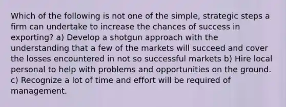 Which of the following is not one of the simple, strategic steps a firm can undertake to increase the chances of success in exporting? a) Develop a shotgun approach with the understanding that a few of the markets will succeed and cover the losses encountered in not so successful markets b) Hire local personal to help with problems and opportunities on the ground. c) Recognize a lot of time and effort will be required of management.