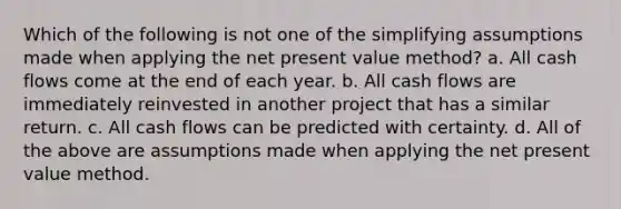 Which of the following is not one of the simplifying assumptions made when applying the net present value method? a. All cash flows come at the end of each year. b. All cash flows are immediately reinvested in another project that has a similar return. c. All cash flows can be predicted with certainty. d. All of the above are assumptions made when applying the net present value method.