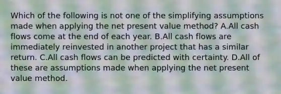 Which of the following is not one of the simplifying assumptions made when applying the net present value method? A.All cash flows come at the end of each year. B.All cash flows are immediately reinvested in another project that has a similar return. C.All cash flows can be predicted with certainty. D.All of these are assumptions made when applying the net present value method.