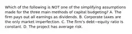 Which of the following is NOT one of the simplifying assumptions made for the three main methods of capital​ budgeting? A. The firm pays out all earnings as dividends. B. Corporate taxes are the only market imperfection. C. The​ firm's debt−equity ratio is constant. D. The project has average risk.