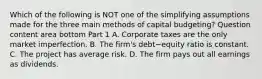 Which of the following is NOT one of the simplifying assumptions made for the three main methods of capital​ budgeting? Question content area bottom Part 1 A. Corporate taxes are the only market imperfection. B. The​ firm's debt−equity ratio is constant. C. The project has average risk. D. The firm pays out all earnings as dividends.