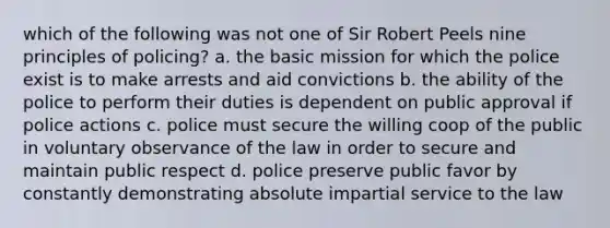 which of the following was not one of Sir Robert Peels nine principles of policing? a. the basic mission for which the police exist is to make arrests and aid convictions b. the ability of the police to perform their duties is dependent on public approval if police actions c. police must secure the willing coop of the public in voluntary observance of the law in order to secure and maintain public respect d. police preserve public favor by constantly demonstrating absolute impartial service to the law