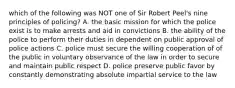 which of the following was NOT one of Sir Robert Peel's nine principles of policing? A. the basic mission for which the police exist is to make arrests and aid in convictions B. the ability of the police to perform their duties in dependent on public approval of police actions C. police must secure the willing cooperation of of the public in voluntary observance of the law in order to secure and maintain public respect D. police preserve public favor by constantly demonstrating absolute impartial service to the law