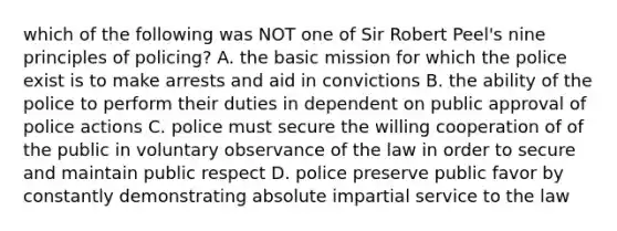 which of the following was NOT one of Sir Robert Peel's nine principles of policing? A. the basic mission for which the police exist is to make arrests and aid in convictions B. the ability of the police to perform their duties in dependent on public approval of police actions C. police must secure the willing cooperation of of the public in voluntary observance of the law in order to secure and maintain public respect D. police preserve public favor by constantly demonstrating absolute impartial service to the law