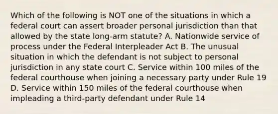 Which of the following is NOT one of the situations in which a federal court can assert broader personal jurisdiction than that allowed by the state long-arm statute? A. Nationwide service of process under the Federal Interpleader Act B. The unusual situation in which the defendant is not subject to personal jurisdiction in any state court C. Service within 100 miles of the federal courthouse when joining a necessary party under Rule 19 D. Service within 150 miles of the federal courthouse when impleading a third-party defendant under Rule 14