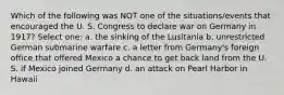 Which of the following was NOT one of the situations/events that encouraged the U. S. Congress to declare war on Germany in 1917? Select one: a. the sinking of the Lusitania b. unrestricted German submarine warfare c. a letter from Germany's foreign office that offered Mexico a chance to get back land from the U. S. if Mexico joined Germany d. an attack on Pearl Harbor in Hawaii