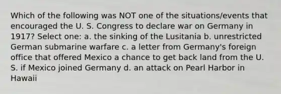 Which of the following was NOT one of the situations/events that encouraged the U. S. Congress to declare war on Germany in 1917? Select one: a. the sinking of the Lusitania b. unrestricted German submarine warfare c. a letter from Germany's foreign office that offered Mexico a chance to get back land from the U. S. if Mexico joined Germany d. an attack on Pearl Harbor in Hawaii