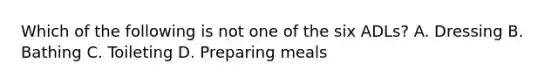 Which of the following is not one of the six ADLs? A. Dressing B. Bathing C. Toileting D. Preparing meals