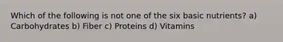 Which of the following is not one of the six basic nutrients? a) Carbohydrates b) Fiber c) Proteins d) Vitamins