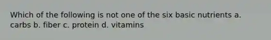 Which of the following is not one of the six basic nutrients a. carbs b. fiber c. protein d. vitamins