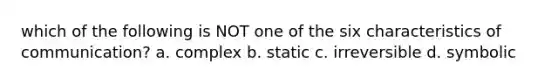 which of the following is NOT one of the six characteristics of communication? a. complex b. static c. irreversible d. symbolic