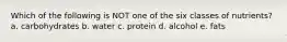 Which of the following is NOT one of the six classes of nutrients? a. carbohydrates b. water c. protein d. alcohol e. fats