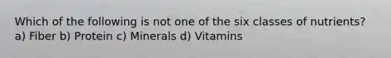 Which of the following is not one of the six classes of nutrients? a) Fiber b) Protein c) Minerals d) Vitamins