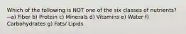 Which of the following is NOT one of the six classes of nutrients? --a) Fiber b) Protein c) Minerals d) Vitamins e) Water f) Carbohydrates g) Fats/ Lipids