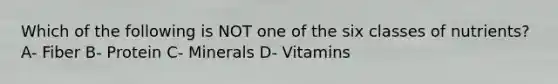 Which of the following is NOT one of the six classes of nutrients? A- Fiber B- Protein C- Minerals D- Vitamins