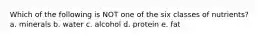 Which of the following is NOT one of the six classes of nutrients? a. minerals b. water c. alcohol d. protein e. fat