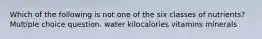 Which of the following is not one of the six classes of nutrients? Multiple choice question. water kilocalories vitamins minerals