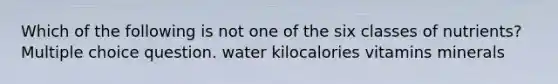 Which of the following is not one of the six classes of nutrients? Multiple choice question. water kilocalories vitamins minerals