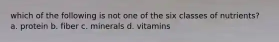 which of the following is not one of the six classes of nutrients? a. protein b. fiber c. minerals d. vitamins