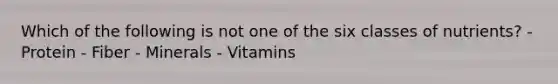 Which of the following is not one of the six classes of nutrients? - Protein - Fiber - Minerals - Vitamins