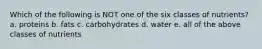 Which of the following is NOT one of the six classes of nutrients? a. proteins b. fats c. carbohydrates d. water e. all of the above classes of nutrients