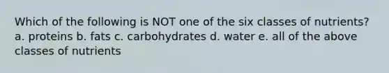 Which of the following is NOT one of the six classes of nutrients? a. proteins b. fats c. carbohydrates d. water e. all of the above classes of nutrients