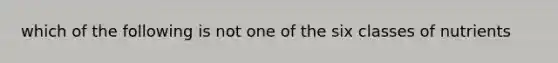 which of the following is not one of the six classes of nutrients