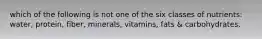 which of the following is not one of the six classes of nutrients: water, protein, fiber, minerals, vitamins, fats & carbohydrates.