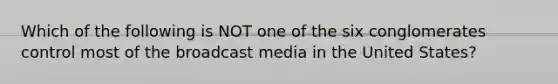 Which of the following is NOT one of the six conglomerates control most of the broadcast media in the United States?