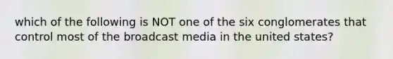 which of the following is NOT one of the six conglomerates that control most of the broadcast media in the united states?