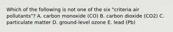 Which of the following is not one of the six "criteria air pollutants"? A. carbon monoxide (CO) B. carbon dioxide (CO2) C. particulate matter D. ground-level ozone E. lead (Pb)