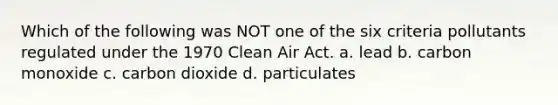 Which of the following was NOT one of the six criteria pollutants regulated under the 1970 Clean Air Act. a. lead b. carbon monoxide c. carbon dioxide d. particulates