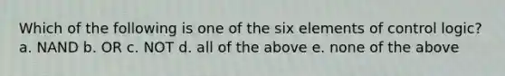 Which of the following is one of the six elements of control logic? a. NAND b. OR c. NOT d. all of the above e. none of the above